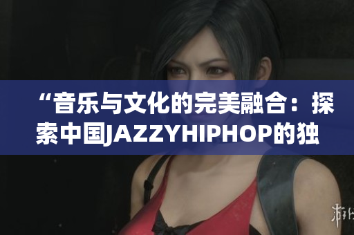 “音乐与文化的完美融合：探索中国JAZZYHIPHOP的独特魅力”