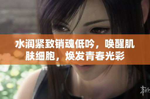 水润紧致销魂低吟，唤醒肌肤细胞，焕发青春光彩