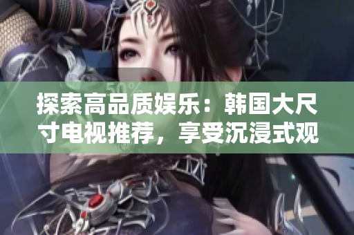 探索高品质娱乐：韩国大尺寸电视推荐，享受沉浸式观影体验