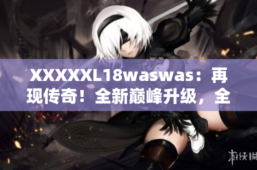 XXXXXL18waswas：再现传奇！全新巅峰升级，全面升级的震撼力量！