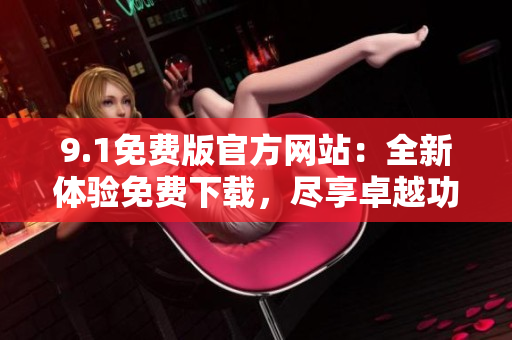9.1免费版官方网站：全新体验免费下载，尽享卓越功能