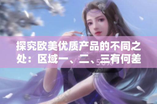 探究欧美优质产品的不同之处：区域一、二、三有何差异？