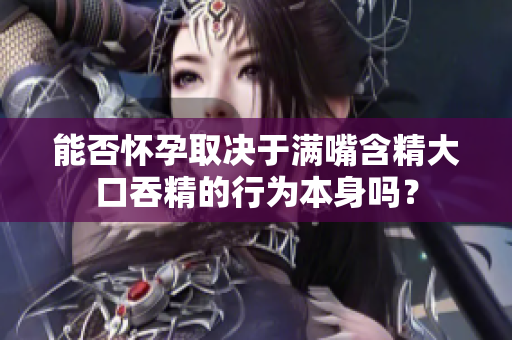 能否怀孕取决于满嘴含精大口吞精的行为本身吗？