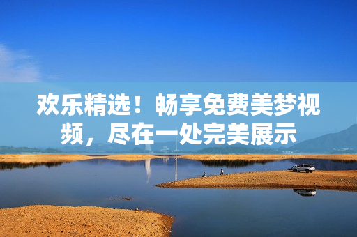 欢乐精选！畅享免费美梦视频，尽在一处完美展示