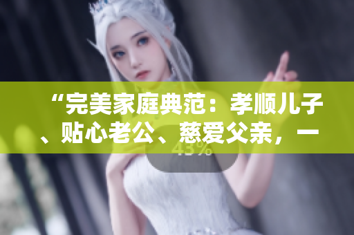 “完美家庭典范：孝顺儿子、贴心老公、慈爱父亲，一个人的三重身份”