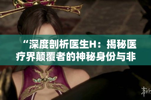 “深度剖析医生H：揭秘医疗界颠覆者的神秘身份与非凡成就”