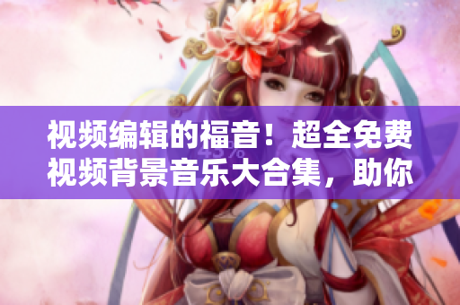 视频编辑的福音！超全免费视频背景音乐大合集，助你完美配乐创作