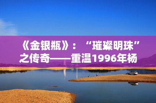 《金银瓶》：“璀璨明珠”之传奇——重温1996年杨敏经典，探索经典之美