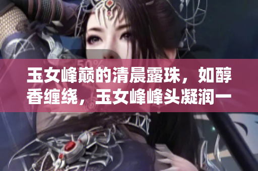 玉女峰巅的清晨露珠，如醇香缠绕，玉女峰峰头凝润一瞬。