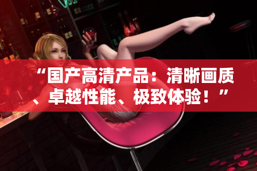 “国产高清产品：清晰画质、卓越性能、极致体验！”