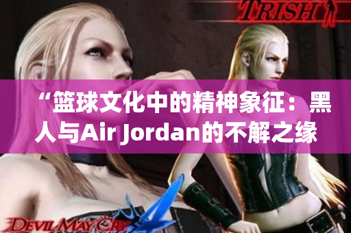 “篮球文化中的精神象征：黑人与Air Jordan的不解之缘”