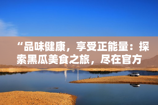 “品味健康，享受正能量：探索黑瓜美食之旅，尽在官方网站！”