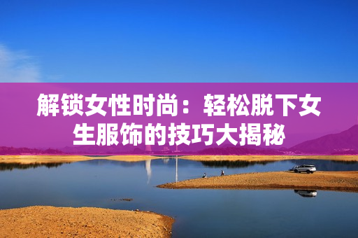 解锁女性时尚：轻松脱下女生服饰的技巧大揭秘