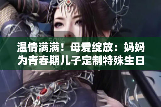 温情满满！母爱绽放：妈妈为青春期儿子定制特殊生日礼物
