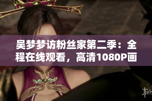 吴梦梦访粉丝家第二季：全程在线观看，高清1080P画质，独家报道来自新华网
