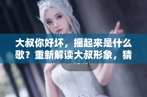大叔你好坏，摇起来是什么歌？重新解读大叔形象，猜测摇摆曲目。