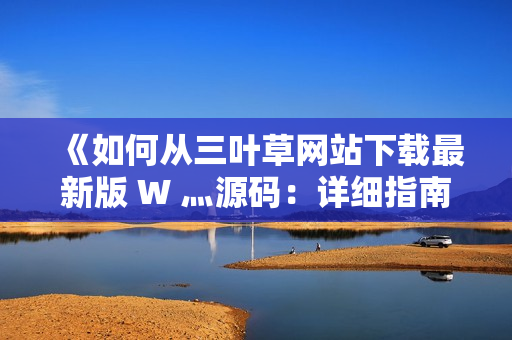 《如何从三叶草网站下载最新版 W 灬源码：详细指南与步骤解析》