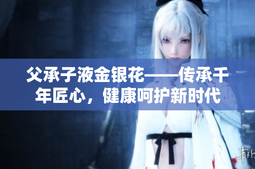 父承子液金银花——传承千年匠心，健康呵护新时代