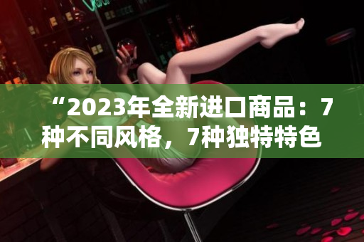 “2023年全新进口商品：7种不同风格，7种独特特色，为你打造7倍惊喜！”