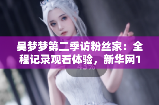 吴梦梦第二季访粉丝家：全程记录观看体验，新华网1080高清在线观看。