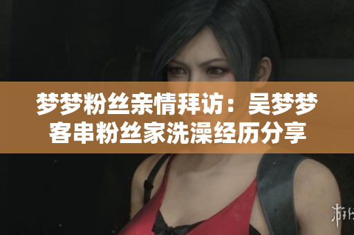 梦梦粉丝亲情拜访：吴梦梦客串粉丝家洗澡经历分享