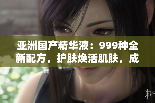 亚洲国产精华液：999种全新配方，护肤焕活肌肤，成就亮丽容颜