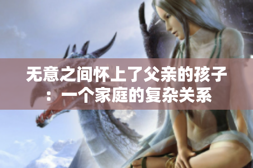 无意之间怀上了父亲的孩子：一个家庭的复杂关系