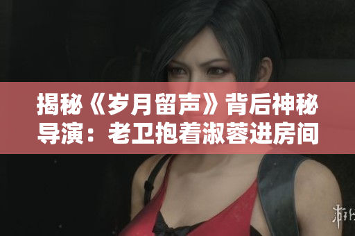 揭秘《岁月留声》背后神秘导演：老卫抱着淑蓉进房间的幕后指挥