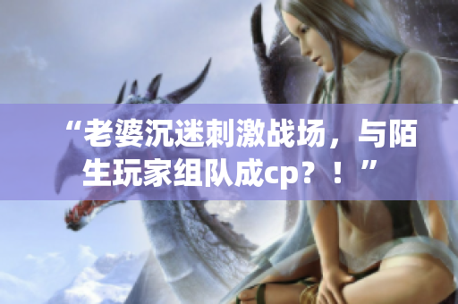“老婆沉迷刺激战场，与陌生玩家组队成cp？！”