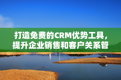打造免费的CRM优势工具，提升企业销售和客户关系管理的效能