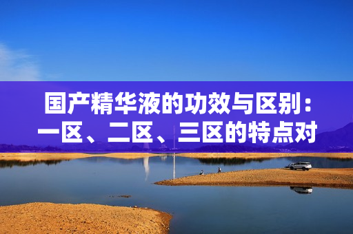 国产精华液的功效与区别：一区、二区、三区的特点对比