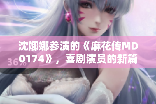 沈娜娜参演的《麻花传MD0174》，喜剧演员的新篇章如何？