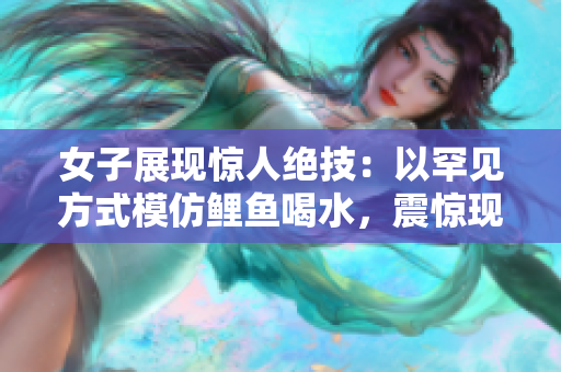 女子展现惊人绝技：以罕见方式模仿鲤鱼喝水，震惊现场观众