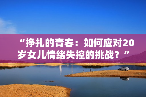 “挣扎的青春：如何应对20岁女儿情绪失控的挑战？”