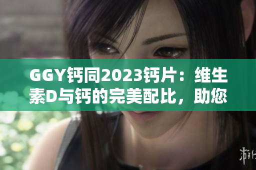 GGY钙同2023钙片：维生素D与钙的完美配比，助您骨骼健康！