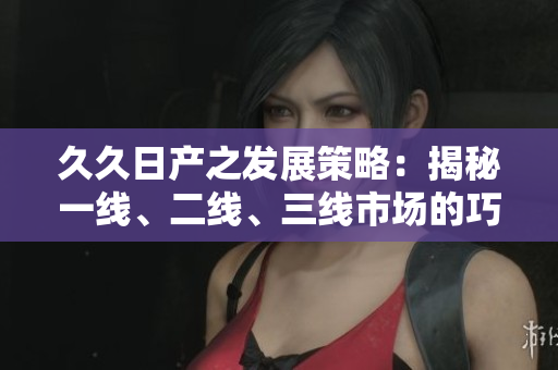 久久日产之发展策略：揭秘一线、二线、三线市场的巧妙运作
