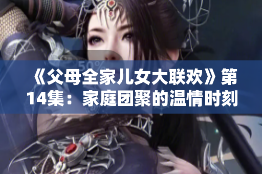 《父母全家儿女大联欢》第14集：家庭团聚的温情时刻再现，亲情牵手幸福时光