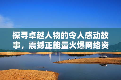 探寻卓越人物的令人感动故事，震撼正能量火爆网络资讯