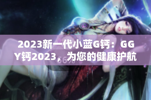 2023新一代小蓝G钙：GGY钙2023，为您的健康护航