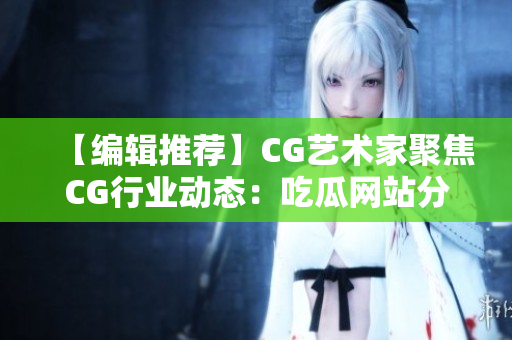 【编辑推荐】CG艺术家聚焦CG行业动态：吃瓜网站分享最新资讯