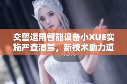 交警运用智能设备小XUE实施严查酒驾，新技术助力道路安全