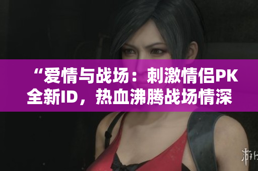 “爱情与战场：刺激情侣PK全新ID，热血沸腾战场情深”