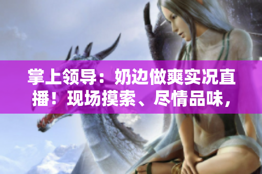 掌上领导：奶边做爽实况直播！现场摸索、尽情品味，全程在线观看体验
