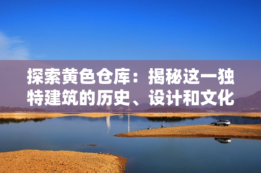 探索黄色仓库：揭秘这一独特建筑的历史、设计和文化价值