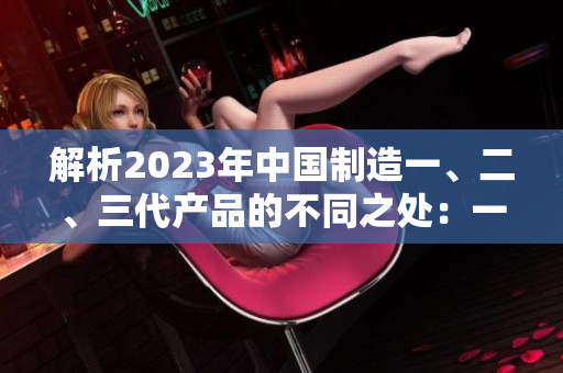 解析2023年中国制造一、二、三代产品的不同之处：一二三代有何异同？
