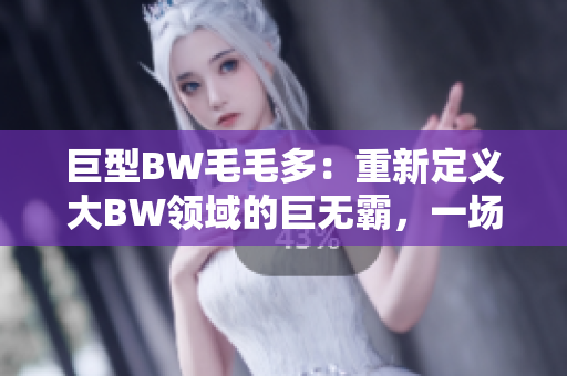 巨型BW毛毛多：重新定义大BW领域的巨无霸，一场视觉盛宴