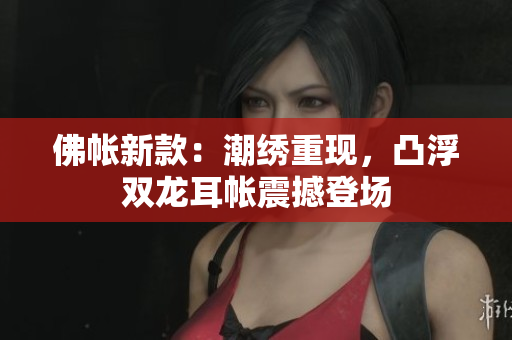 佛帐新款：潮绣重现，凸浮双龙耳帐震撼登场