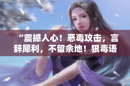“震撼人心！恶毒攻击，言辞犀利，不留余地！狠毒语录让人不忍目睹！”