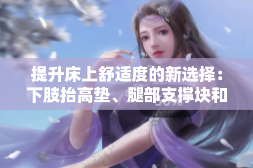 提升床上舒适度的新选择：下肢抬高垫、腿部支撑块和侧身翻身垫