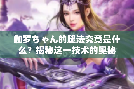 伽罗ちゃん的腿法究竟是什么？揭秘这一技术的奥秘